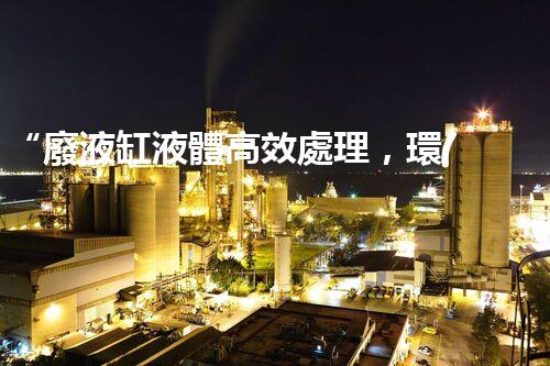 “廢液缸液體高效處理，環(huán)保新篇章開啟！”